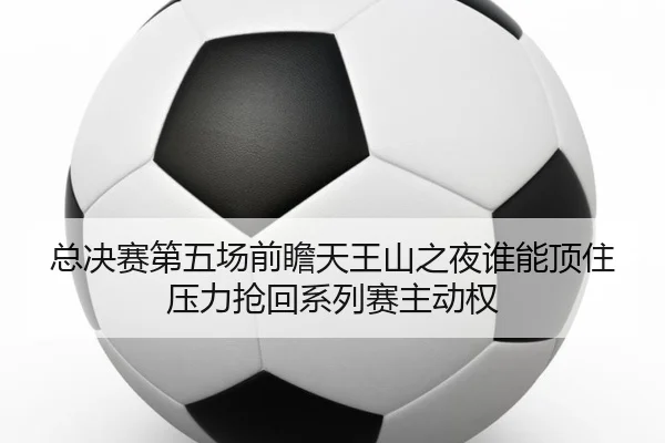 总决赛第五场前瞻天王山之夜谁能顶住压力抢回系列赛主动权